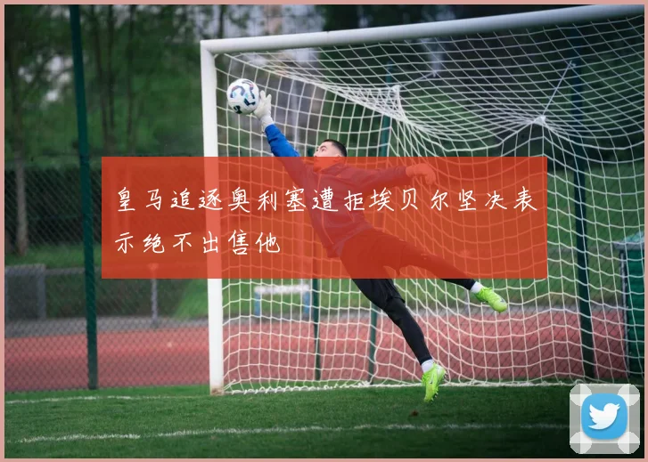 皇马追逐奥利塞遭拒埃贝尔坚决表示绝不出售他