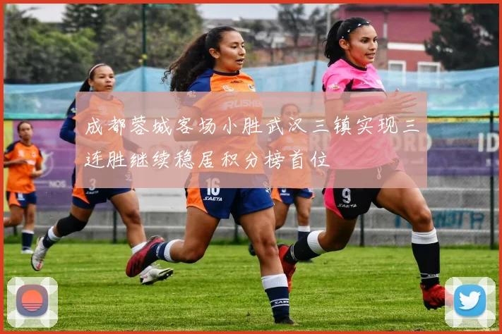 成都蓉城客场小胜武汉三镇实现三连胜继续稳居积分榜首位