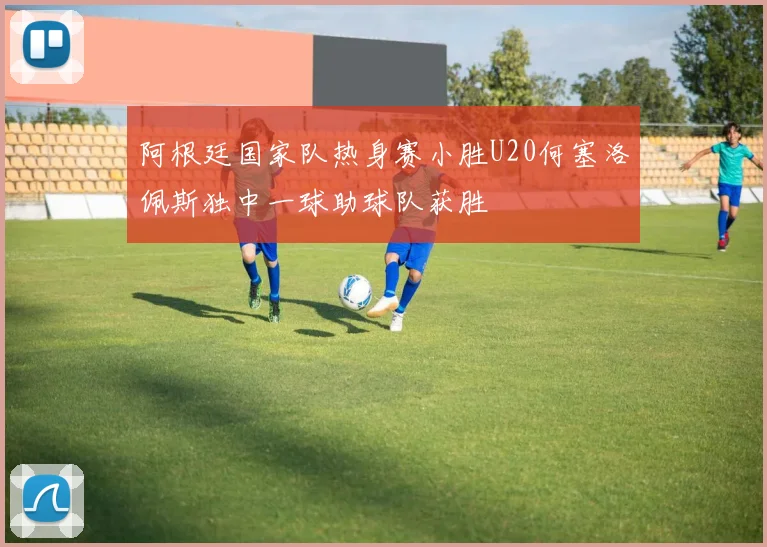 阿根廷国家队热身赛小胜U20何塞洛佩斯独中一球助球队获胜
