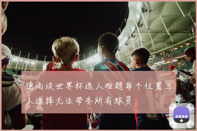 德尚谈世界杯选人难题每个位置三人选择无法带齐所有球员
