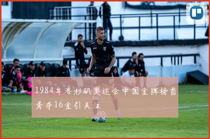1984年洛杉矶奥运会中国金牌榜首秀夺16金引关注
