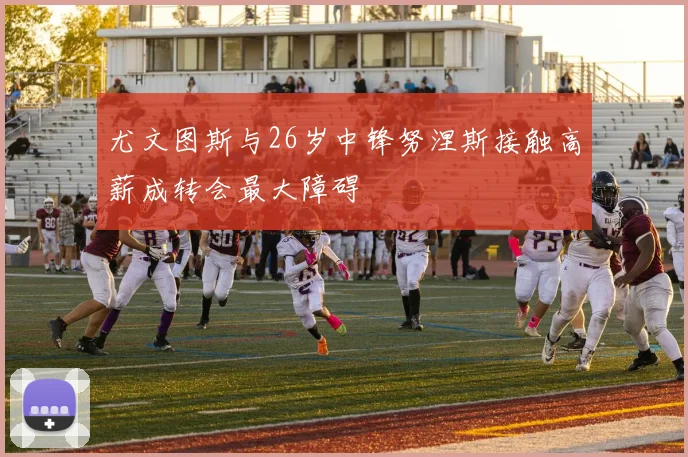 尤文图斯与26岁中锋努涅斯接触高薪成转会最大障碍