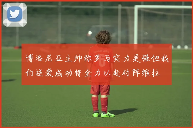 博洛尼亚主帅称罗马实力更强但我们逆袭成功将全力以赴对阵维拉