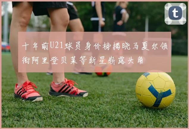 十年前U21球员身价榜揭晓马夏尔领衔阿里登贝莱等新星崭露头角