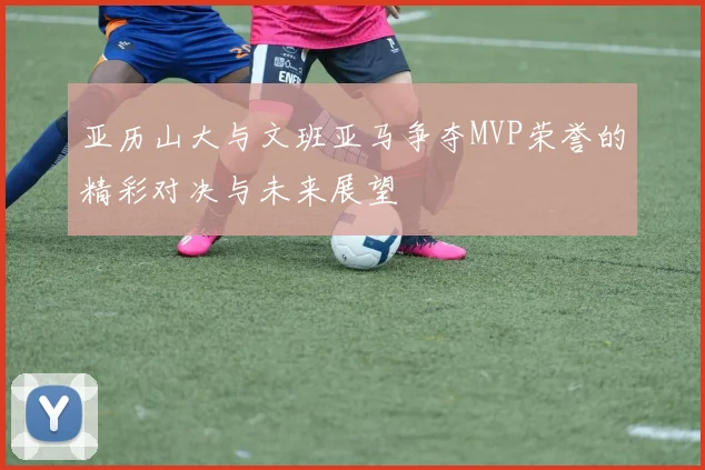 亚历山大与文班亚马争夺MVP荣誉的精彩对决与未来展望
