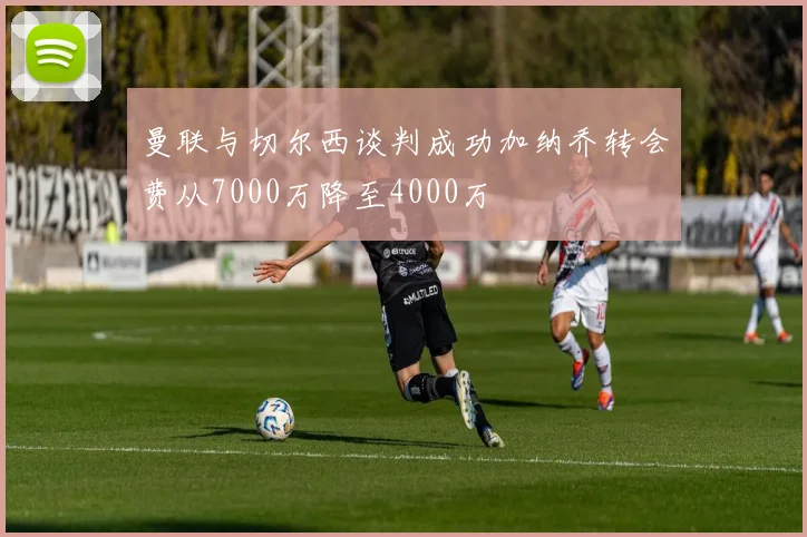 曼联与切尔西谈判成功加纳乔转会费从7000万降至4000万