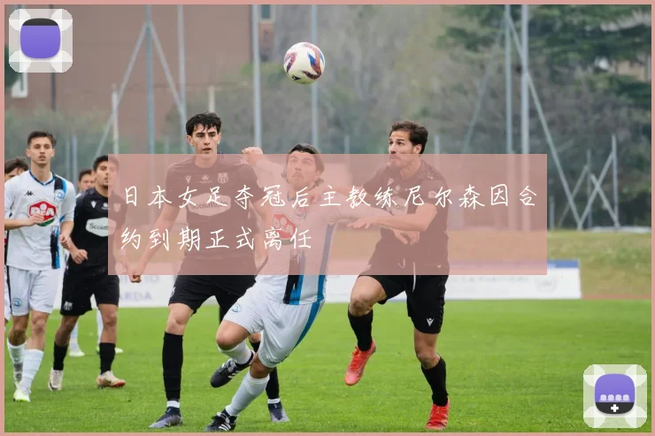 日本女足夺冠后主教练尼尔森因合约到期正式离任