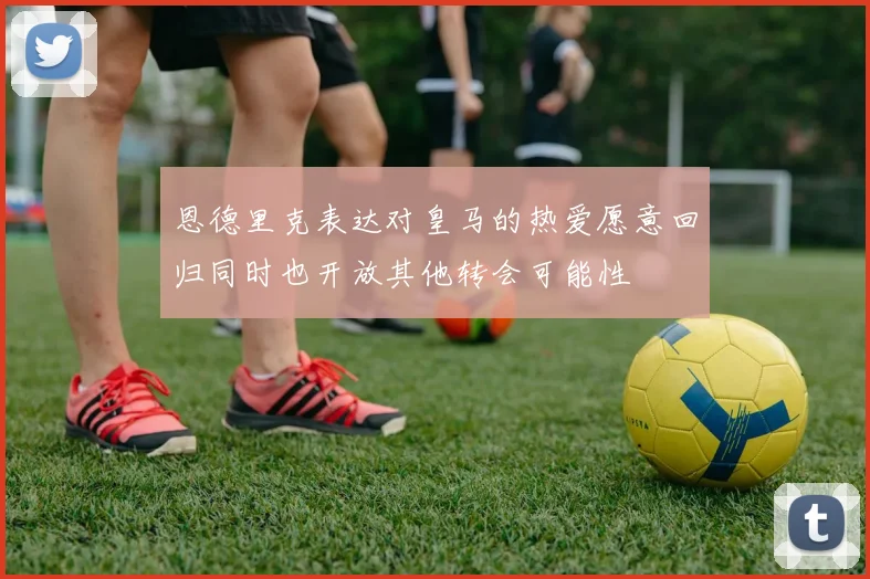 恩德里克表达对皇马的热爱愿意回归同时也开放其他转会可能性