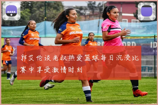 郭艾伦谈老叔热爱篮球每日沉浸比赛中享受激情时刻