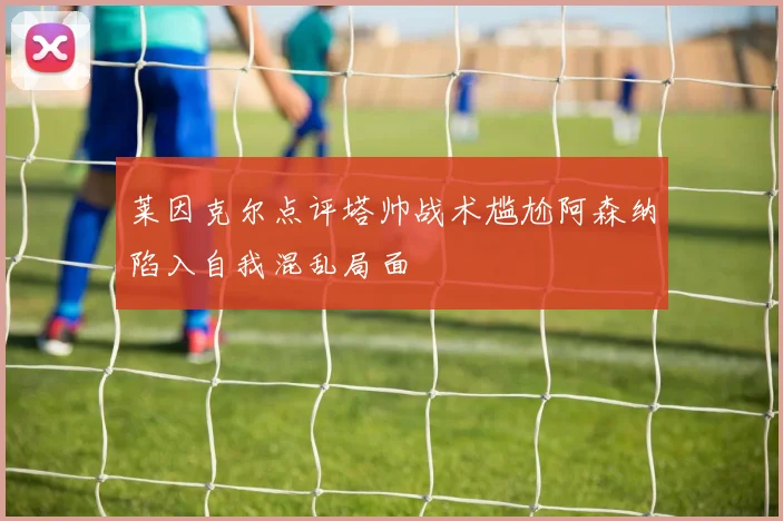 莱因克尔点评塔帅战术尴尬阿森纳陷入自我混乱局面