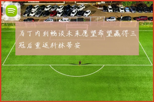 马丁内利畅谈未来愿望希望赢得三冠后重返科林蒂安