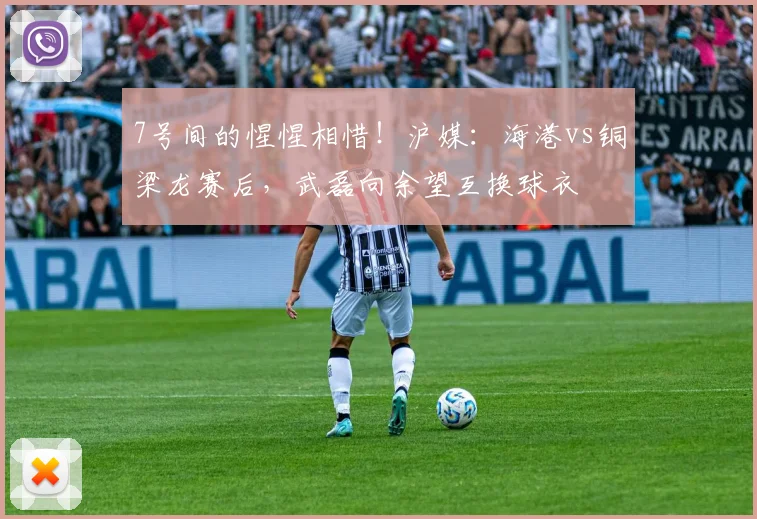 7号间的惺惺相惜！沪媒：海港vs铜梁龙赛后，武磊向余望互换球衣