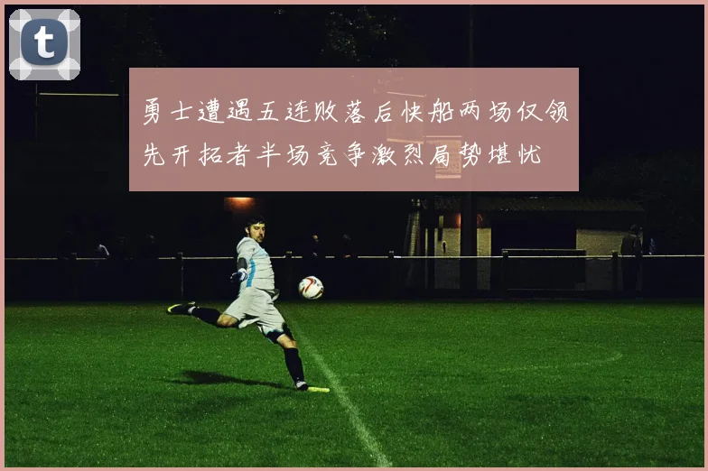 勇士遭遇五连败落后快船两场仅领先开拓者半场竞争激烈局势堪忧