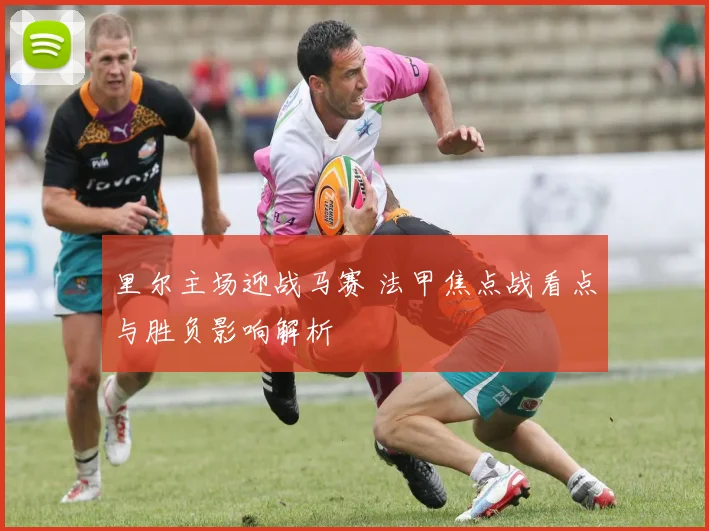 里尔主场迎战马赛 法甲焦点战看点与胜负影响解析