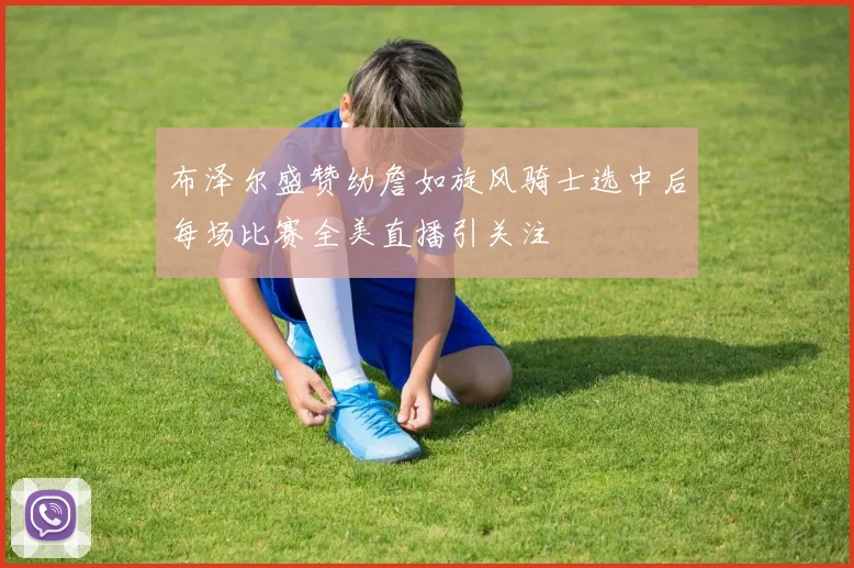 布泽尔盛赞幼詹如旋风骑士选中后每场比赛全美直播引关注
