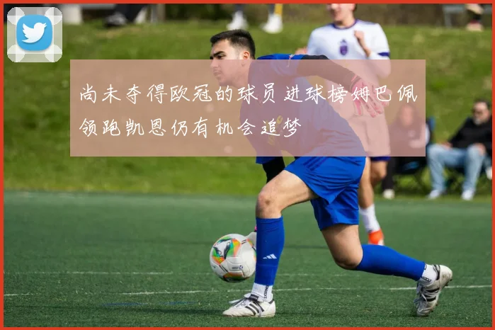 尚未夺得欧冠的球员进球榜姆巴佩领跑凯恩仍有机会追梦