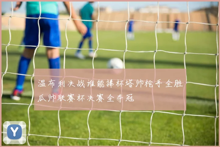 温布利决战谁能捧杯塔帅枪手全胜瓜帅联赛杯决赛全夺冠
