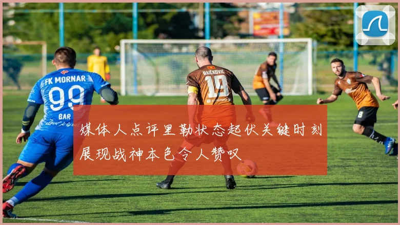 媒体人点评里勒状态起伏关键时刻展现战神本色令人赞叹