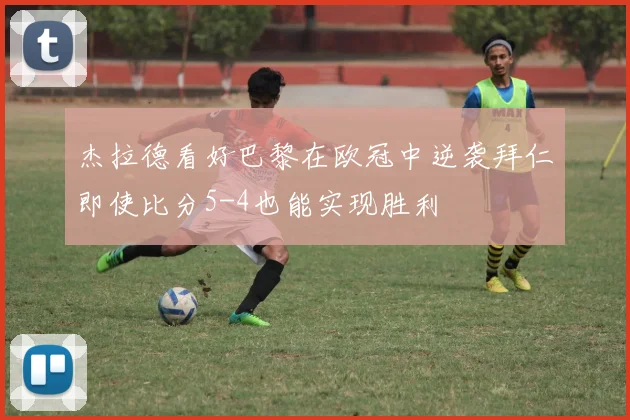 杰拉德看好巴黎在欧冠中逆袭拜仁即使比分5-4也能实现胜利