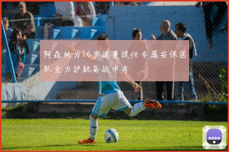 阿森纳为16岁道曼提供专属安保团队全力护航备战中考