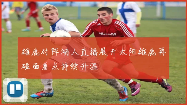 雄鹿对阵湖人直播展开太阳雄鹿再碰面看点持续升温