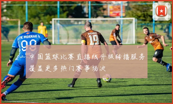 中国篮球比赛直播线升级转播服务覆盖更多热门赛事场次