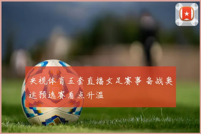 央视体育五套直播女足赛事 备战奥运预选赛看点升温