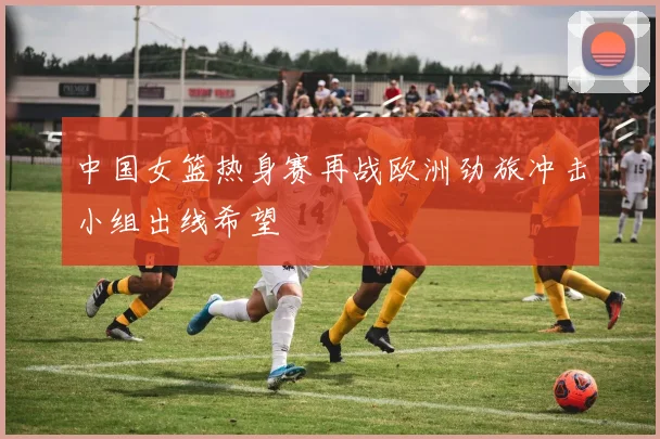 中国女篮热身赛再战欧洲劲旅冲击小组出线希望