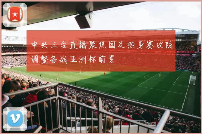 中央三台直播聚焦国足热身赛攻防调整备战亚洲杯前景