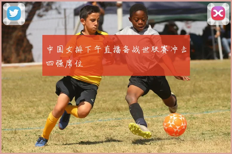 中国女排下午直播备战世联赛冲击四强席位