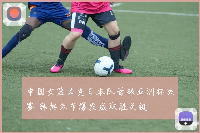 中国女篮力克日本队晋级亚洲杯决赛 韩旭末节爆发成取胜关键