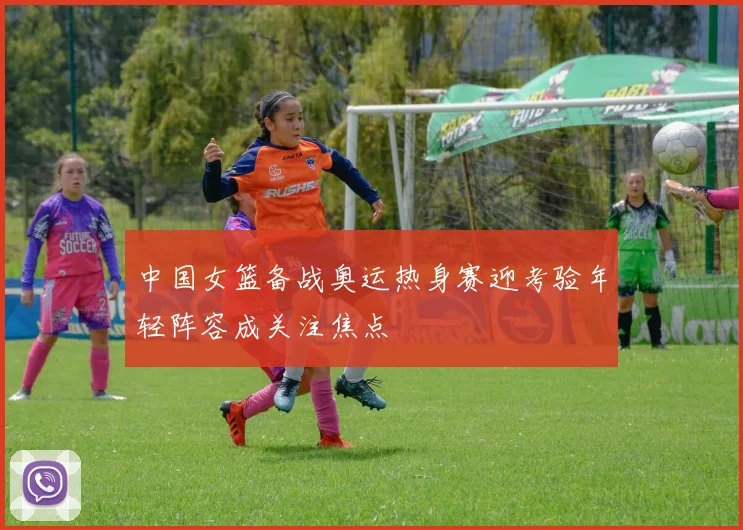 中国女篮备战奥运热身赛迎考验年轻阵容成关注焦点