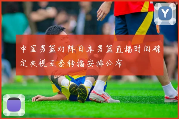 中国男篮对阵日本男篮直播时间确定央视五套转播安排公布