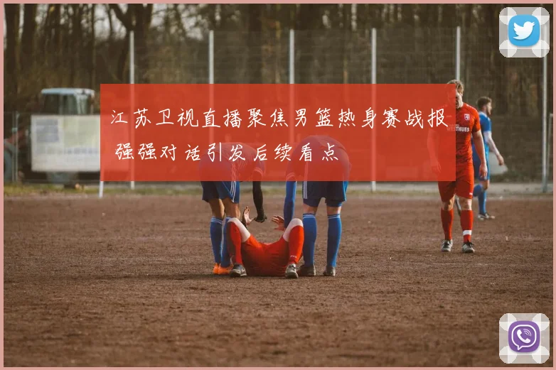 江苏卫视直播聚焦男篮热身赛战报 强强对话引发后续看点